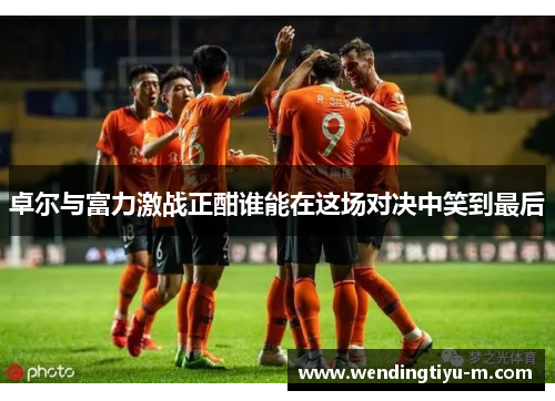 卓尔与富力激战正酣谁能在这场对决中笑到最后